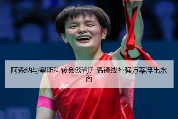 阿森纳与塞斯科转会谈判升温锋线补强方案浮出水面